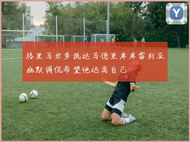 格里马尔多抵达马德里库库雷利亚幽默调侃希望他远离自己