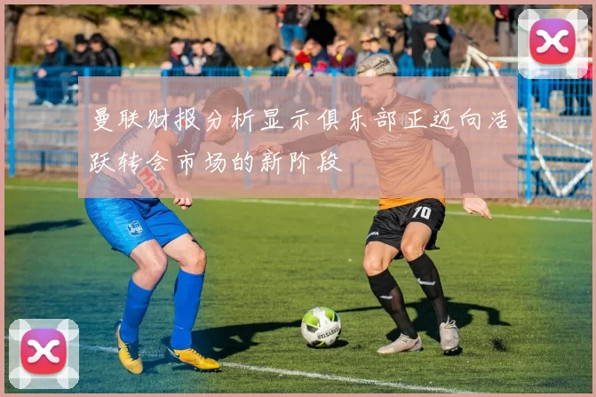 曼联财报分析显示俱乐部正迈向活跃转会市场的新阶段