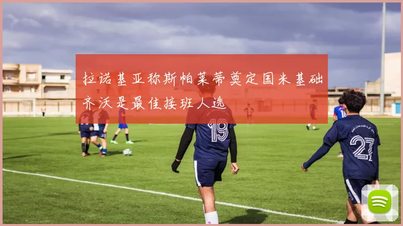 拉诺基亚称斯帕莱蒂奠定国米基础齐沃是最佳接班人选