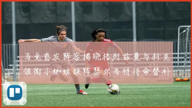 马竞首发阵容揭晓格列兹曼与科克领衔小蜘蛛缺阵瑟尔洛特待命替补