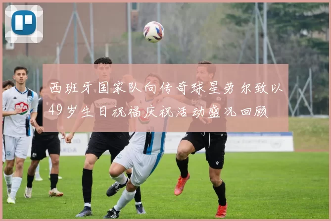 西班牙国家队向传奇球星劳尔致以49岁生日祝福庆祝活动盛况回顾