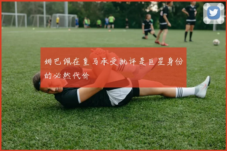姆巴佩在皇马承受批评是巨星身份的必然代价