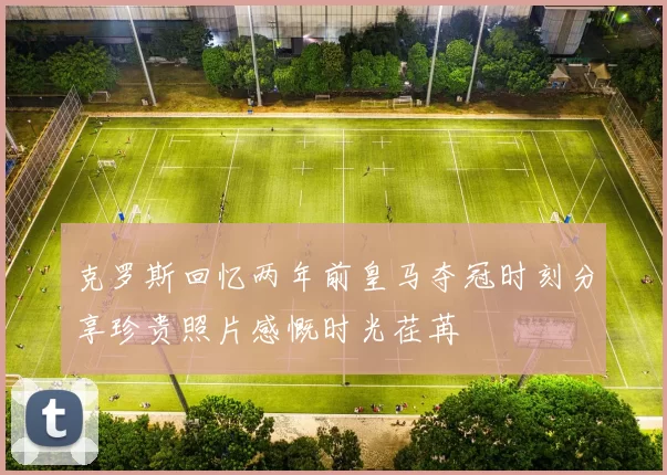 克罗斯回忆两年前皇马夺冠时刻分享珍贵照片感慨时光荏苒