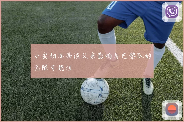 小安切洛蒂谈父亲影响与巴黎队的无限可能性