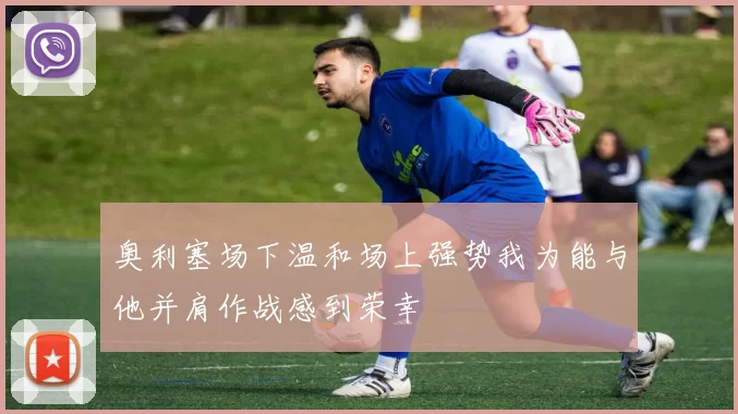 奥利塞场下温和场上强势我为能与他并肩作战感到荣幸