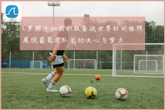 C罗挥汗如雨积极备战世界杯训练照展现葡萄牙队长的决心与努力