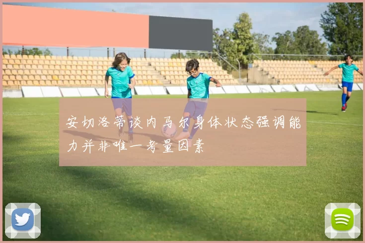 安切洛蒂谈内马尔身体状态强调能力并非唯一考量因素