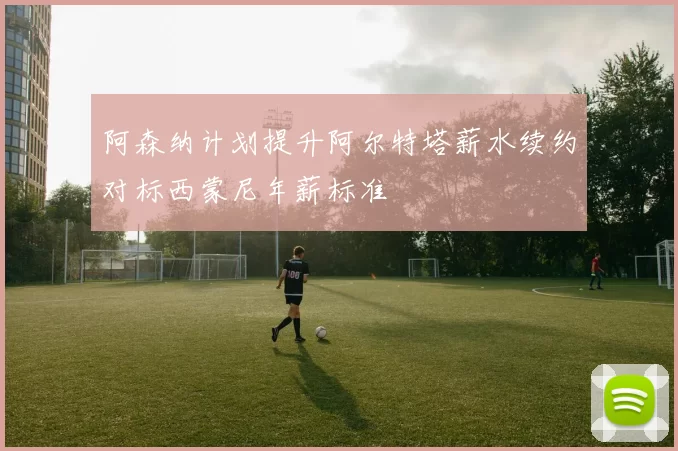 阿森纳计划提升阿尔特塔薪水续约对标西蒙尼年薪标准