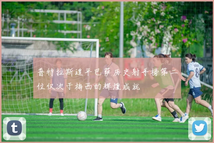 普特拉斯追平巴萨历史射手榜第二位仅次于梅西的辉煌成就